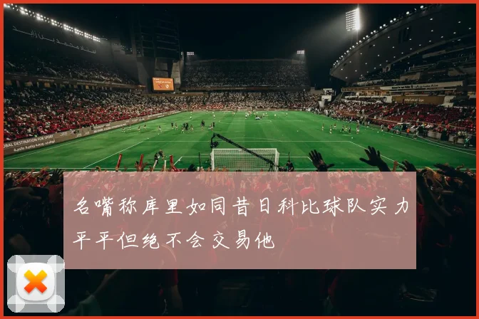 名嘴称库里如同昔日科比球队实力平平但绝不会交易他