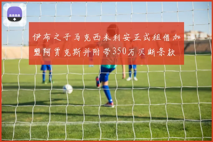 伊布之子马克西米利安正式租借加盟阿贾克斯并附带350万买断条款