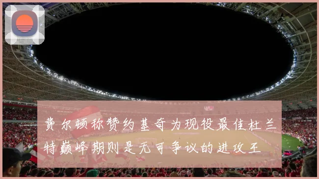 费尔顿称赞约基奇为现役最佳杜兰特巅峰期则是无可争议的进攻王