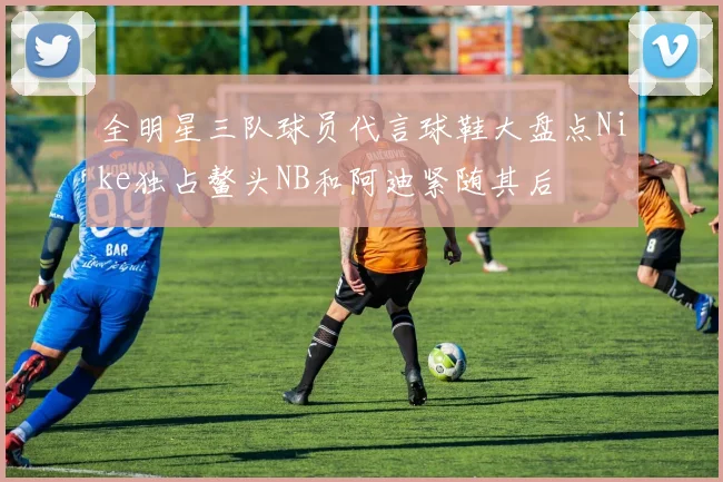 全明星三队球员代言球鞋大盘点Nike独占鳌头NB和阿迪紧随其后