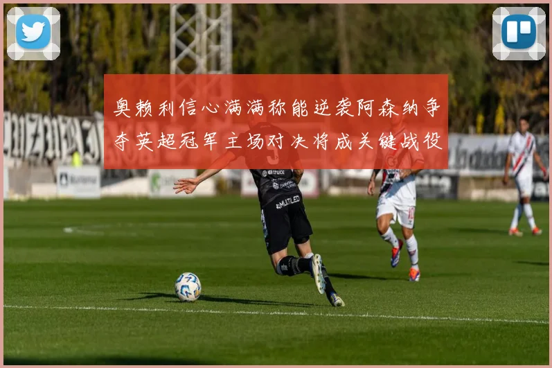奥赖利信心满满称能逆袭阿森纳争夺英超冠军主场对决将成关键战役