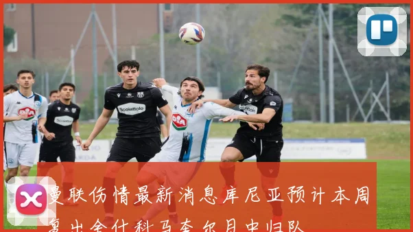 曼联伤情最新消息库尼亚预计本周复出舍什科马奎尔月中归队