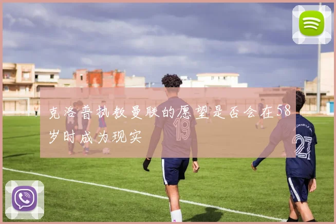 克洛普执教曼联的愿望是否会在58岁时成为现实