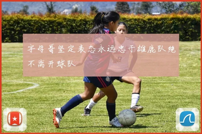 字母哥坚定表态永远忠于雄鹿队绝不离开球队