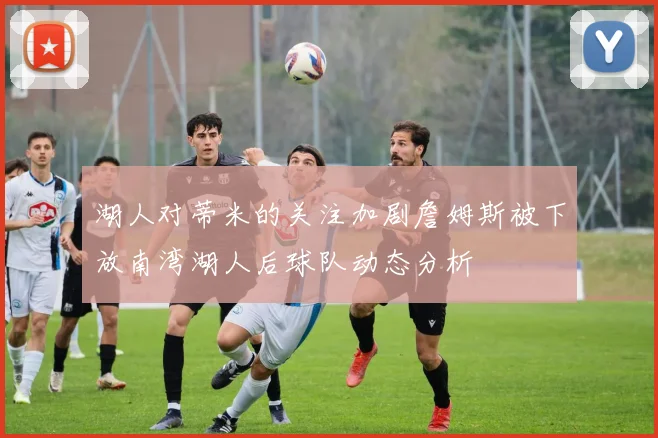 湖人对蒂米的关注加剧詹姆斯被下放南湾湖人后球队动态分析