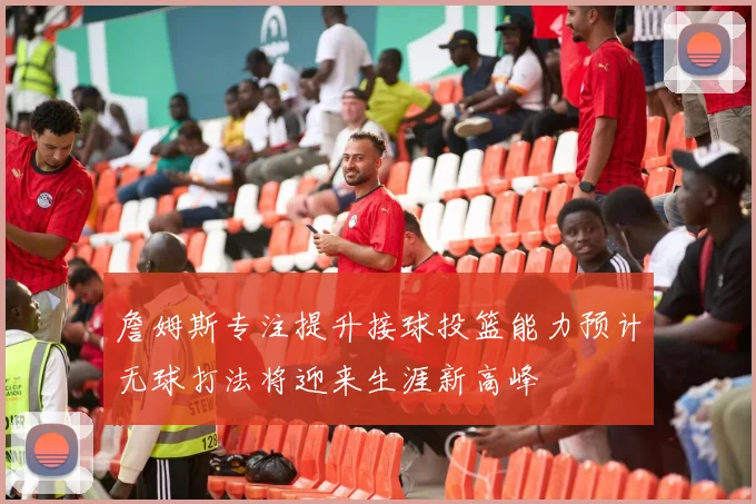 詹姆斯专注提升接球投篮能力预计无球打法将迎来生涯新高峰