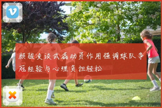 颜骏凌谈武磊动员作用强调球队争冠经验与心理负担轻松
