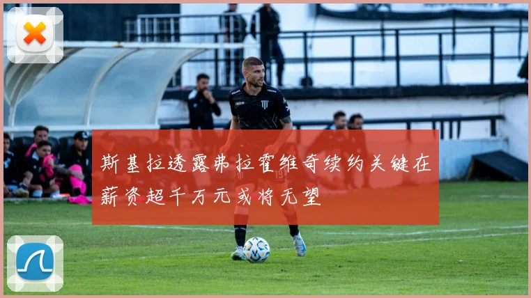斯基拉透露弗拉霍维奇续约关键在薪资超千万元或将无望