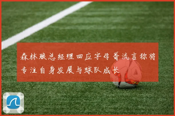 森林狼总经理回应字母哥流言称将专注自身发展与球队成长