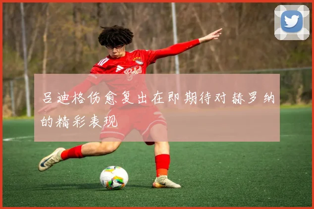 吕迪格伤愈复出在即期待对赫罗纳的精彩表现