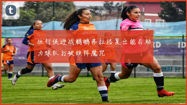 独行侠迎战鹈鹕弗拉格复出能否助力球队打破缺阵魔咒