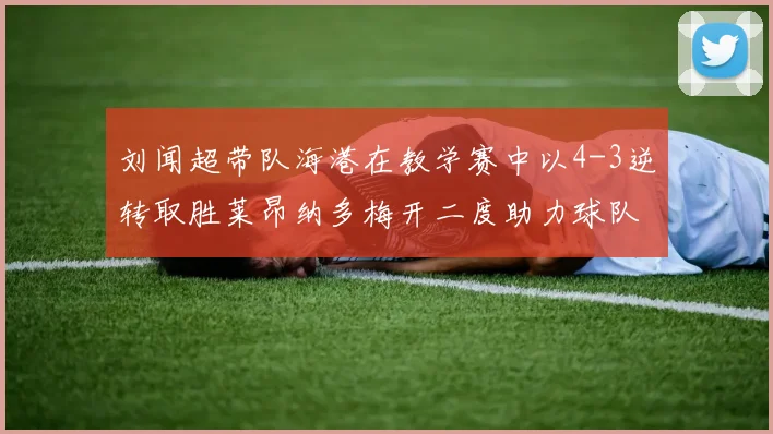 刘闻超带队海港在教学赛中以4-3逆转取胜莱昂纳多梅开二度助力球队