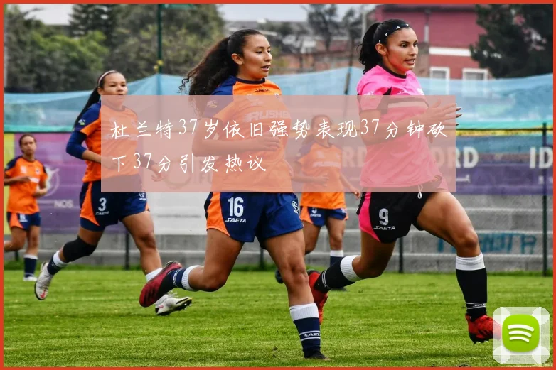 杜兰特37岁依旧强势表现37分钟砍下37分引发热议