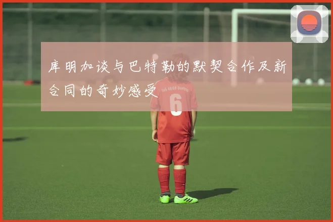 库明加谈与巴特勒的默契合作及新合同的奇妙感受