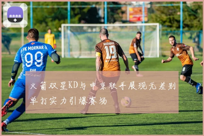 火箭双星KD与申京联手展现无差别单打实力引爆赛场