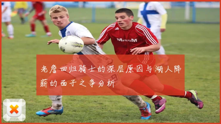 老詹回归骑士的深层原因与湖人降薪的面子之争分析
