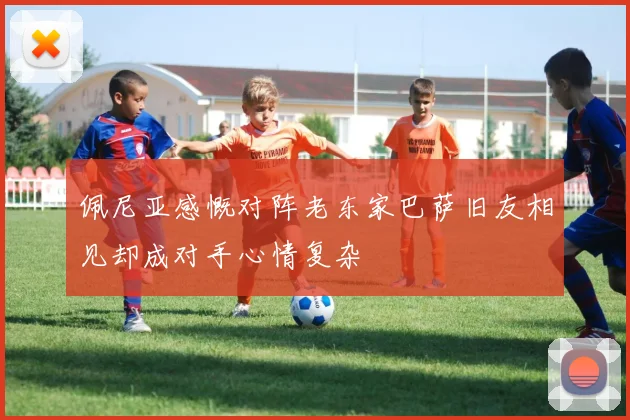 佩尼亚感慨对阵老东家巴萨旧友相见却成对手心情复杂