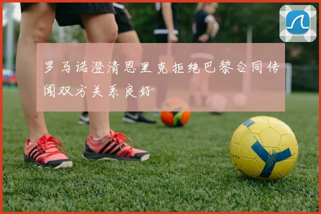 罗马诺澄清恩里克拒绝巴黎合同传闻双方关系良好