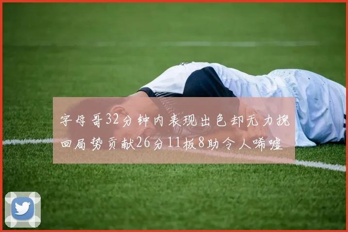 字母哥32分钟内表现出色却无力挽回局势贡献26分11板8助令人唏嘘