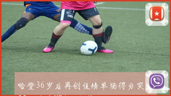 哈登36岁后再创佳绩单场得分突破55分跻身NBA历史第四人行列
