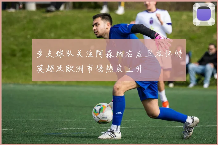 多支球队关注阿森纳右后卫本怀特英超及欧洲市场热度上升