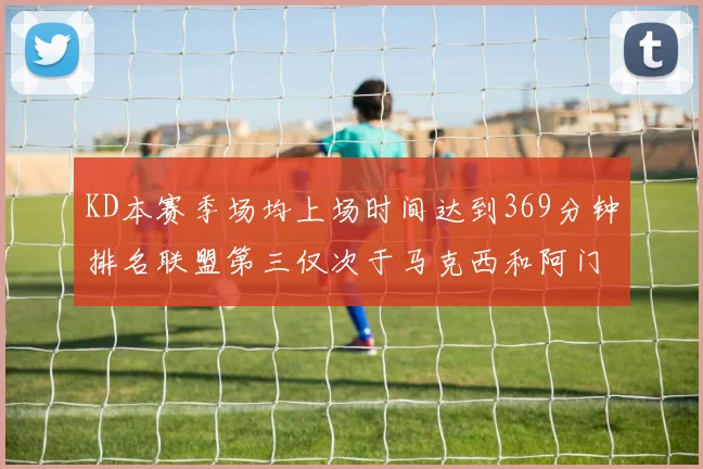 KD本赛季场均上场时间达到369分钟排名联盟第三仅次于马克西和阿门